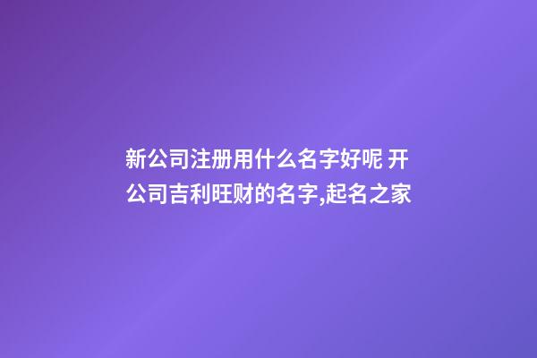 新公司注册用什么名字好呢 开公司吉利旺财的名字,起名之家-第1张-公司起名-玄机派